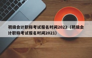 初级会计职称考试报名时间2022（初级会计职称考试报名时间2021）