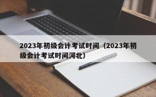 2023年初级会计考试时间（2023年初级会计考试时间河北）