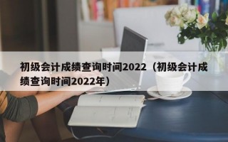 初级会计成绩查询时间2022（初级会计成绩查询时间2022年）