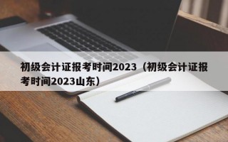 初级会计证报考时间2023（初级会计证报考时间2023山东）
