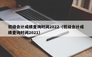 初级会计成绩查询时间2022（初级会计成绩查询时间2021）