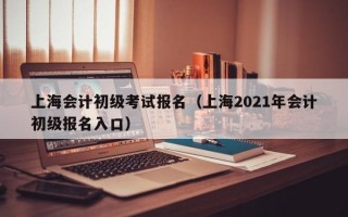 上海会计初级考试报名（上海2021年会计初级报名入口）