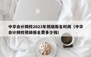 中华会计网校2023年初级报名时间（中华会计网校初级报名费多少钱）