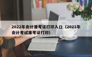 2022年会计准考证打印入口（2021年会计考试准考证打印）
