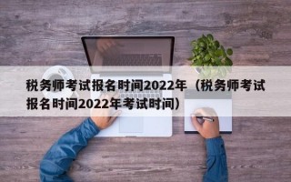 税务师考试报名时间2022年（税务师考试报名时间2022年考试时间）