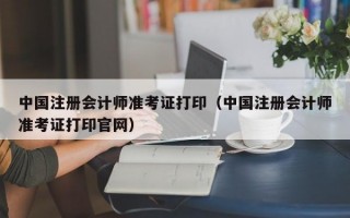 中国注册会计师准考证打印（中国注册会计师准考证打印官网）