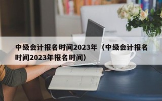 中级会计报名时间2023年（中级会计报名时间2023年报名时间）