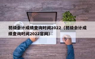 初级会计成绩查询时间2022（初级会计成绩查询时间2022官网）