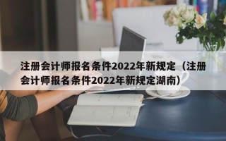 注册会计师报名条件2022年新规定（注册会计师报名条件2022年新规定湖南）