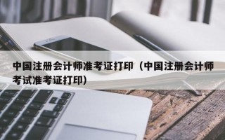 中国注册会计师准考证打印（中国注册会计师考试准考证打印）