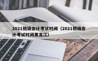 2021初级会计考试时间（2021初级会计考试时间黑龙江）