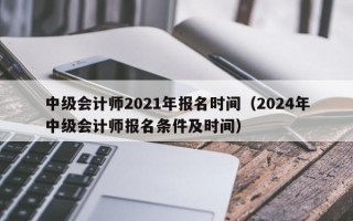 中级会计师2021年报名时间（2024年中级会计师报名条件及时间）