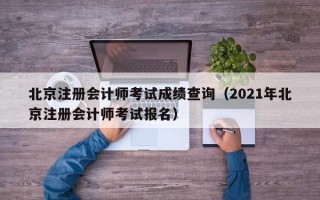 北京注册会计师考试成绩查询（2021年北京注册会计师考试报名）