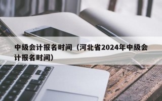 中级会计报名时间（河北省2024年中级会计报名时间）