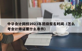 中华会计网校2023年初级报名时间（怎么考会计师证要什么条件）