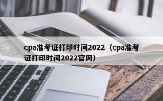 cpa准考证打印时间2022（cpa准考证打印时间2022官网）