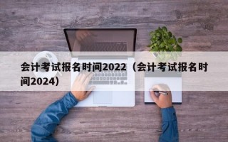 会计考试报名时间2022（会计考试报名时间2024）
