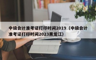 中级会计准考证打印时间2019（中级会计准考证打印时间2023黑龙江）