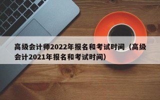 高级会计师2022年报名和考试时间（高级会计2021年报名和考试时间）