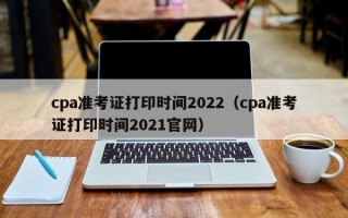 cpa准考证打印时间2022（cpa准考证打印时间2021官网）