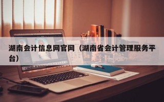 湖南会计信息网官网（湖南省会计管理服务平台）