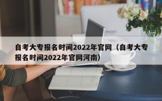 自考大专报名时间2022年官网（自考大专报名时间2022年官网河南）