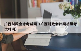 广西财政会计考试网（广西财政会计网初级考试时间）