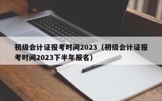 初级会计证报考时间2023（初级会计证报考时间2023下半年报名）