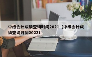 中级会计成绩查询时间2021（中级会计成绩查询时间2023）