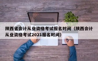 陕西省会计从业资格考试报名时间（陕西会计从业资格考试2021报名时间）