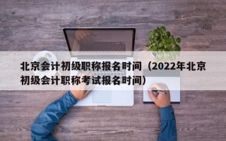 北京会计初级职称报名时间（2022年北京初级会计职称考试报名时间）